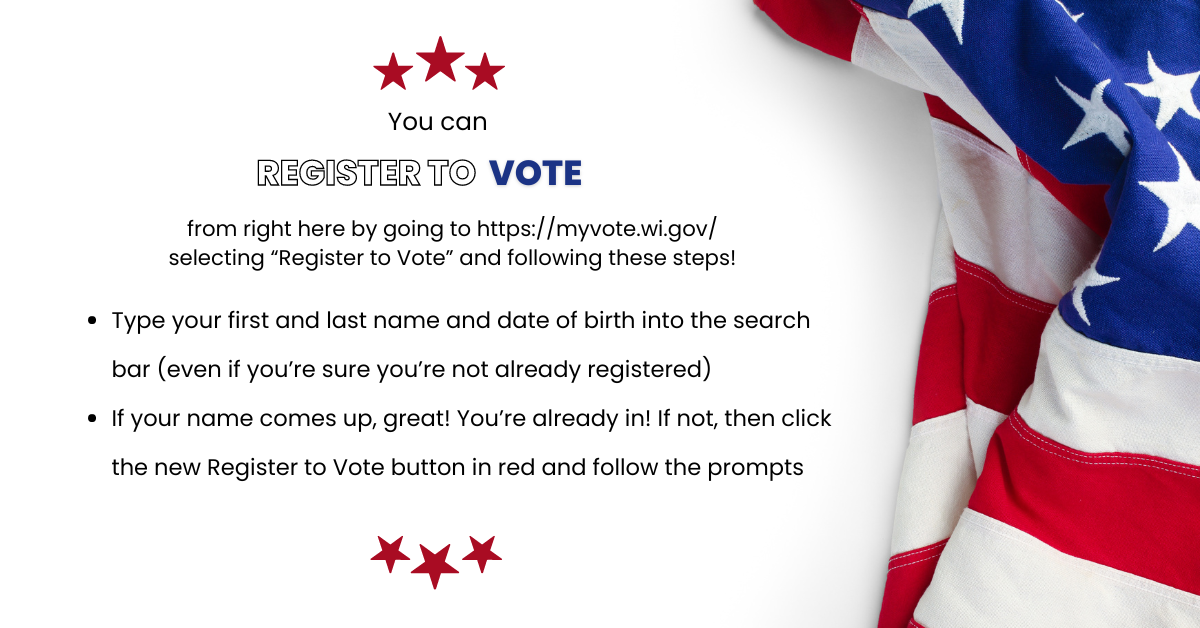 Register to vote.  from right here by going to https://myvote.wi.gov/ selecting “Register to Vote” and following these steps!  Type your first and last name and date of birth into the search bar (even if you’re sure you’re not already registered) If your name comes up, great! You’re already in! If not, then click the new Register to Vote button in red and follow the prompts